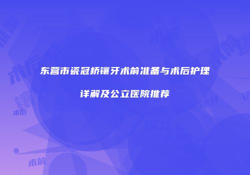 东营市瓷冠桥镶牙术前准备与术后护理详解及公立医院推荐
