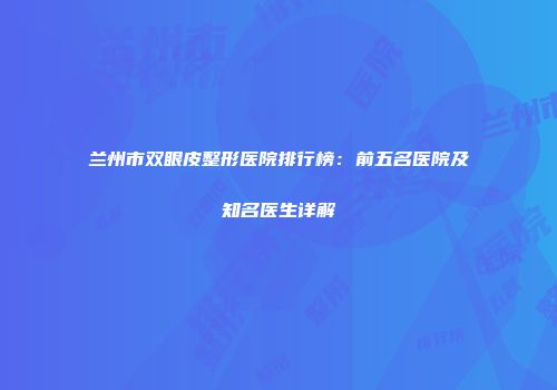 兰州市双眼皮整形医院排行榜：前五名医院及知名医生详解