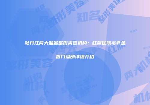 牡丹江两大知名整形美容机构：红旗医院与尹金哲门诊部详细介绍