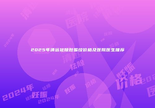 2025年清远祛除妊娠纹价格及医院医生推荐