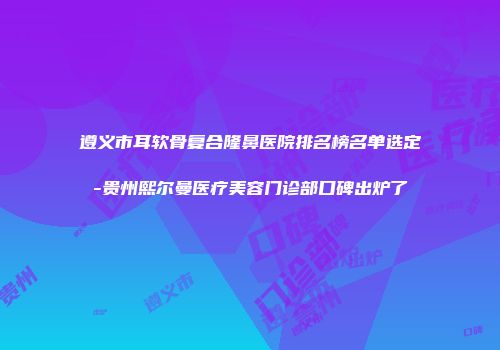 遵义市耳软骨复合隆鼻医院排名榜名单选定-贵州熙尔曼医疗美容门诊部口碑出炉了