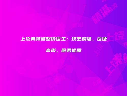 上饶黄林波整形医生：技艺精湛，医德高尚，服务优质