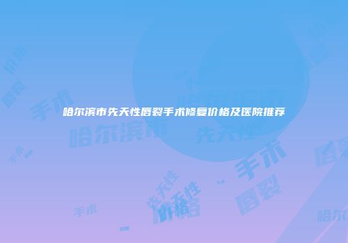 哈尔滨市先天性唇裂手术修复价格及医院推荐