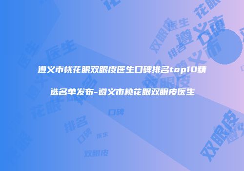 遵义市桃花眼双眼皮医生口碑排名top10精选名单发布-遵义市桃花眼双眼皮医生