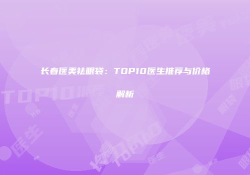 长春医美祛眼袋：TOP10医生推荐与价格解析