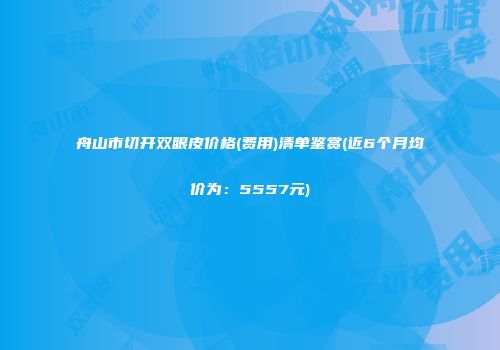 舟山市切开双眼皮价格(费用)清单鉴赏(近6个月均价为：5557元)