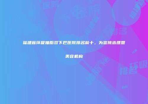 福建省环吸抽脂双下巴医院排名前十，为您挑选理想美容机构