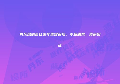 丹东凤城蓝丝医疗美容诊所：专业服务，美丽见证