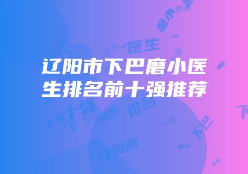 辽阳市下巴磨小医生排名前十强推荐