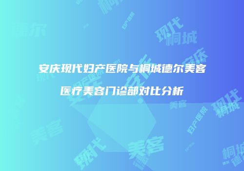 安庆现代妇产医院与桐城德尔美客医疗美容门诊部对比分析