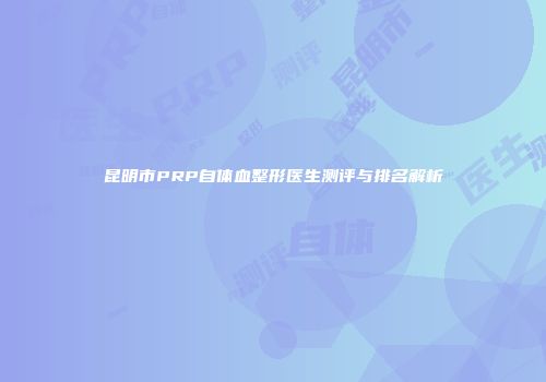 昆明市PRP自体血整形医生测评与排名解析