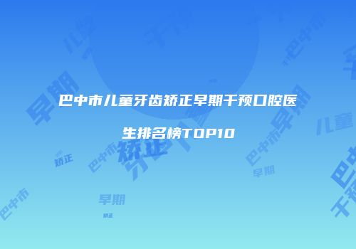 巴中市儿童牙齿矫正早期干预口腔医生排名榜TOP10