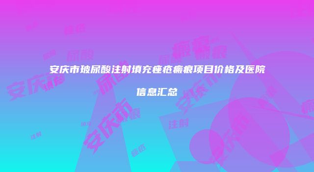 安庆市玻尿酸注射填充痤疮瘢痕项目价格及医院信息汇总
