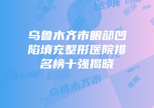 乌鲁木齐市眼部凹陷填充整形医院排名榜十强揭晓
