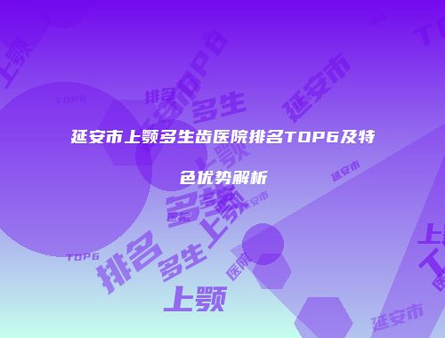 延安市上颚多生齿医院排名TOP6及特色优势解析