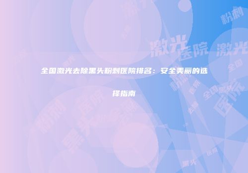 全国激光去除黑头粉刺医院排名：安全美丽的选择指南