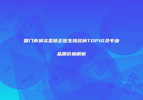 厦门市鼻尖歪矫正医生排名榜TOP10及专业品质价格解析