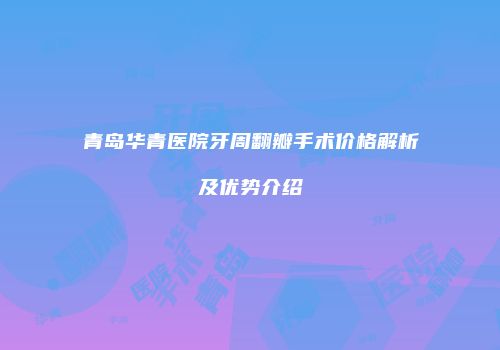 青岛华青医院牙周翻瓣手术价格解析及优势介绍