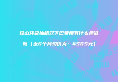 昆山环吸抽脂双下巴费用有什么标准吗（近6个月均价为：4565元）