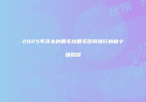 2025年萍乡种眉毛纹眉毛医院排行榜前十强揭晓