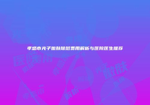 孝感市光子嫩肤除斑费用解析与医院医生推荐