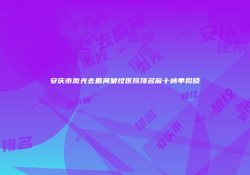 安庆市激光去眉间皱纹医院排名前十榜单揭晓