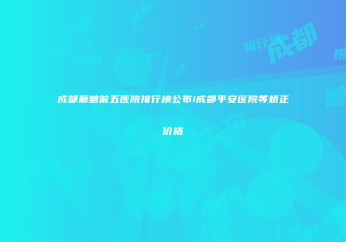 成都磨皱前五医院排行榜公布!成都平安医院等矫正价格