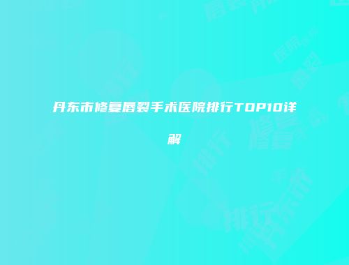 丹东市修复唇裂手术医院排行TOP10详解