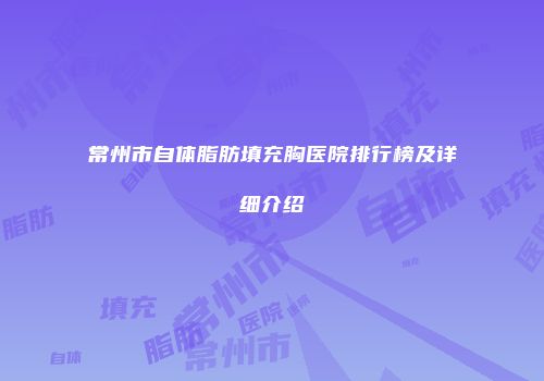 常州市自体脂肪填充胸医院排行榜及详细介绍