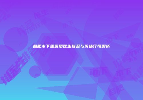 合肥市下颏吸脂医生排名与价格行情解析