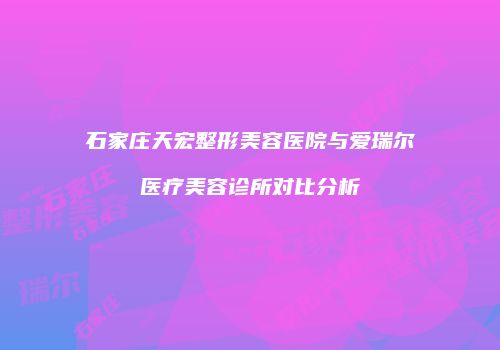 石家庄天宏整形美容医院与爱瑞尔医疗美容诊所对比分析