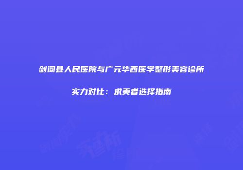剑阁县人民医院与广元华西医学整形美容诊所实力对比：求美者选择指南