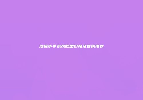汕尾市手术改脸型价格及医院推荐