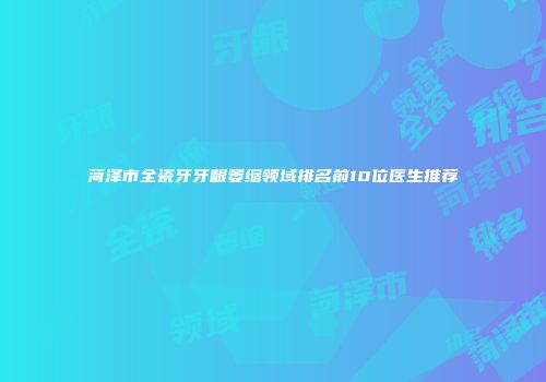 菏泽市全瓷牙牙龈萎缩领域排名前10位医生推荐