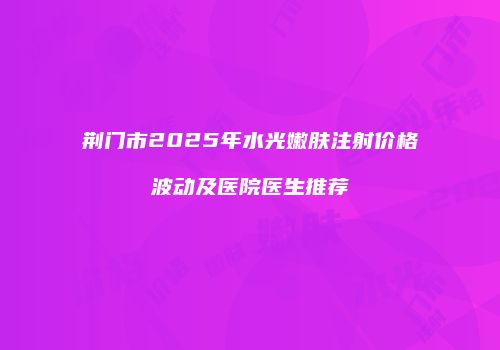 荆门市2025年水光嫩肤注射价格波动及医院医生推荐