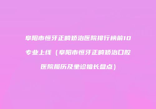 阜阳市恒牙正畸矫治医院排行榜前10专业上线（阜阳市恒牙正畸矫治口腔医院履历及坐诊擅长盘点）