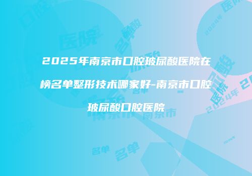 2025年南京市口腔玻尿酸医院在榜名单整形技术哪家好-南京市口腔玻尿酸口腔医院
