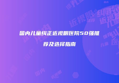 国内儿童纠正近视眼医院50强推荐及选择指南