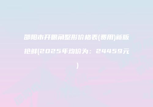 邵阳市开眼角整形价格表(费用)新版抢鲜(2025年均价为：24459元）