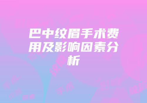 巴中纹眉手术费用及影响因素分析