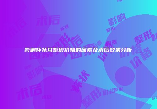 影响杯状耳整形价格的因素及术后效果分析