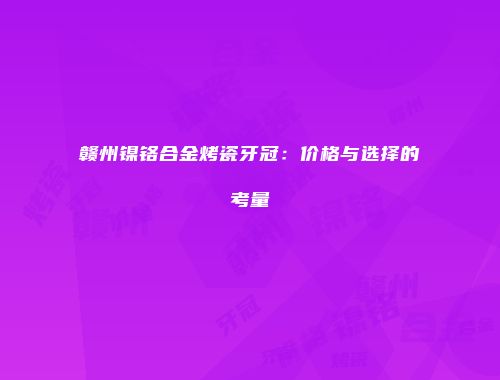 赣州镍铬合金烤瓷牙冠：价格与选择的考量