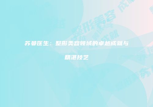 苏曼医生：整形美容领域的卓越成就与精湛技艺