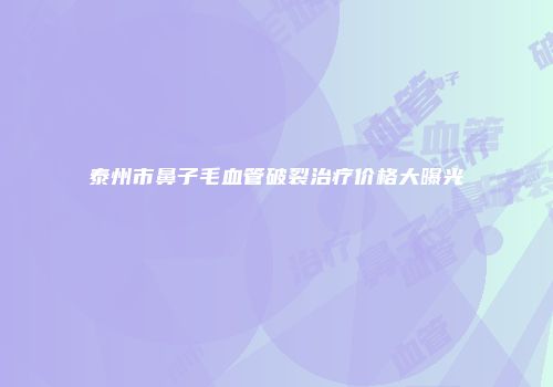 泰州市鼻子毛血管破裂治疗价格大曝光