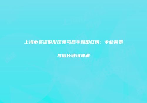 上海市资深整形医师马昌华和田红娟：专业背景与擅长领域详解