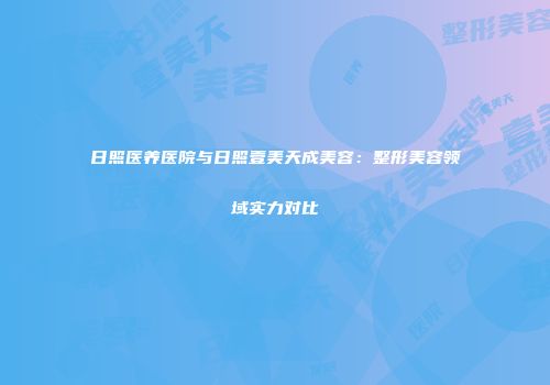 日照医养医院与日照壹美天成美容：整形美容领域实力对比