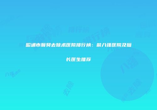 昭通市腋臭去除术医院排行榜：前八强医院及擅长医生推荐