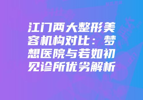 江门两大整形美容机构对比：梦想医院与若如初见诊所优劣解析