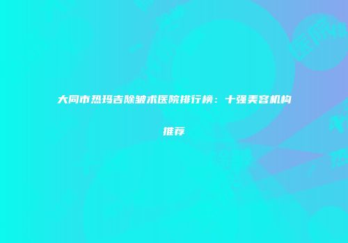 大同市热玛吉除皱术医院排行榜：十强美容机构推荐