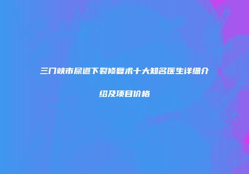 三门峡市尿道下裂修复术十大知名医生详细介绍及项目价格